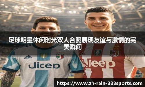 足球明星休闲时光双人合照展现友谊与激情的完美瞬间